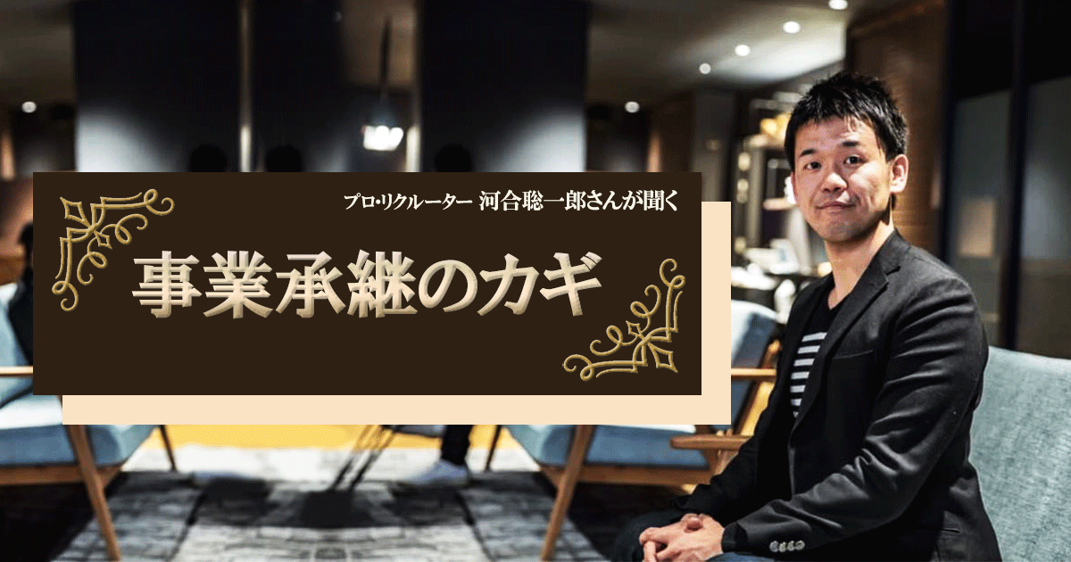 プロ・リクルーター、河合聡一郎さんが聞く【事業承継のカギ】